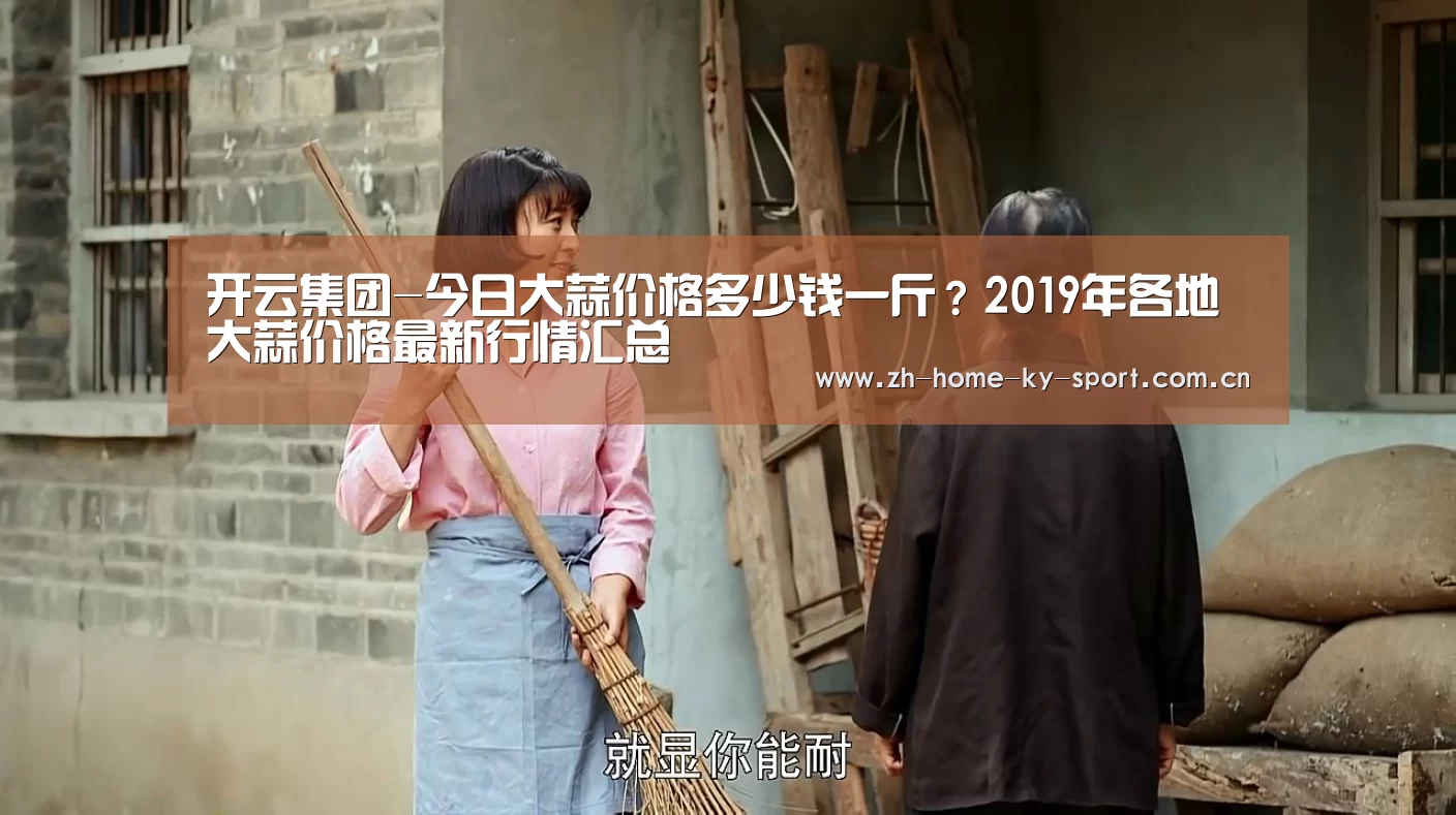 开云集团-今日大蒜价格多少钱一斤?2019年各地大蒜价格最新行情汇总(图1) 开云体育官网